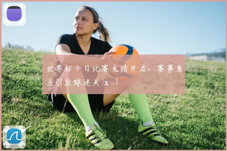 世界杯今日比赛竞猜开启，赛事看点引发球迷关注_1