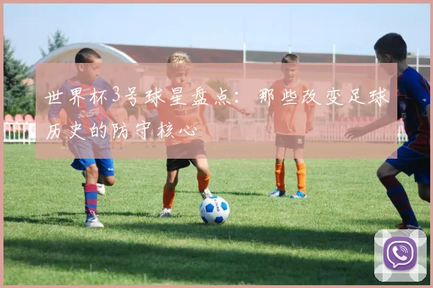 世界杯3号球星盘点：那些改变足球历史的防守核心