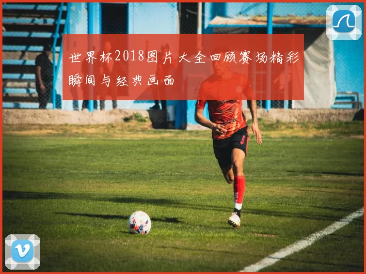 世界杯2018图片大全回顾赛场精彩瞬间与经典画面