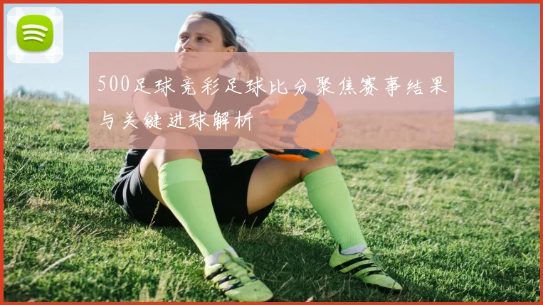 500足球竞彩足球比分聚焦赛事结果与关键进球解析