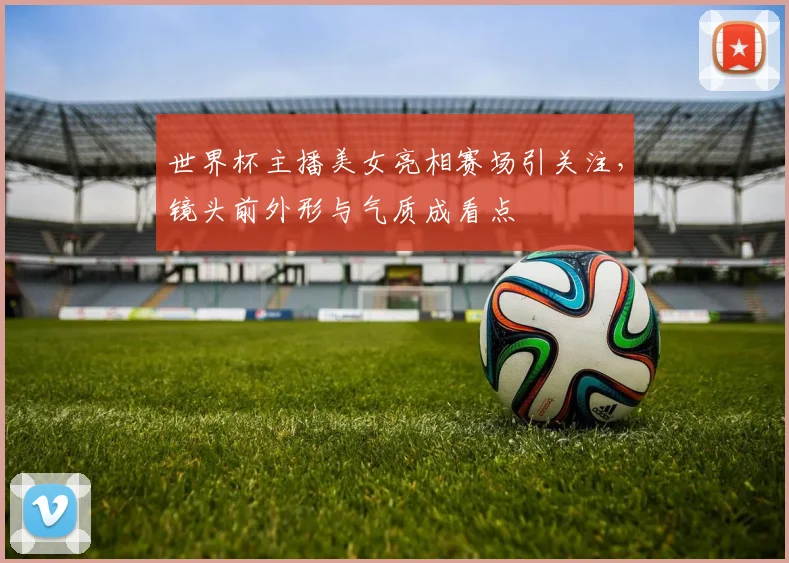 世界杯主播美女亮相赛场引关注，镜头前外形与气质成看点