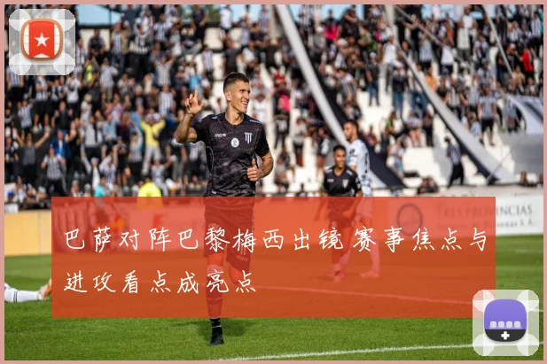 巴萨对阵巴黎梅西出镜 赛事焦点与进攻看点成亮点