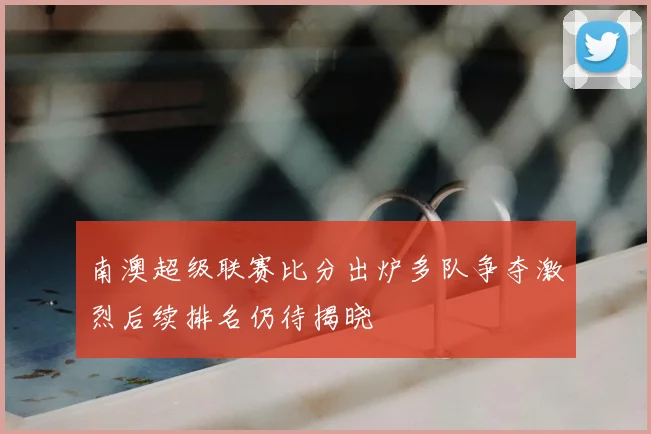 南澳超级联赛比分出炉多队争夺激烈后续排名仍待揭晓
