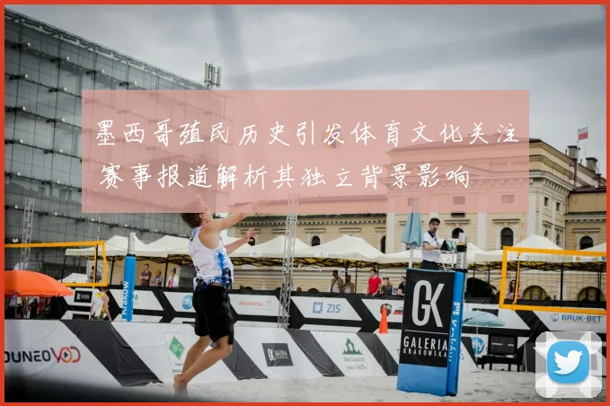 墨西哥殖民历史引发体育文化关注 赛事报道解析其独立背景影响