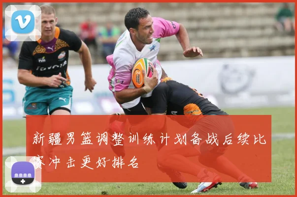 新疆男篮调整训练计划备战后续比赛冲击更好排名