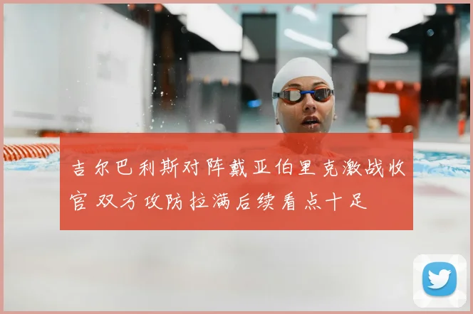 吉尔巴利斯对阵戴亚伯里克激战收官 双方攻防拉满后续看点十足