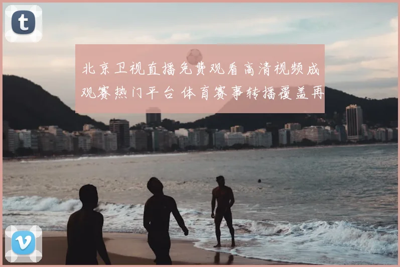 北京卫视直播免费观看高清视频成观赛热门平台 体育赛事转播覆盖再提升