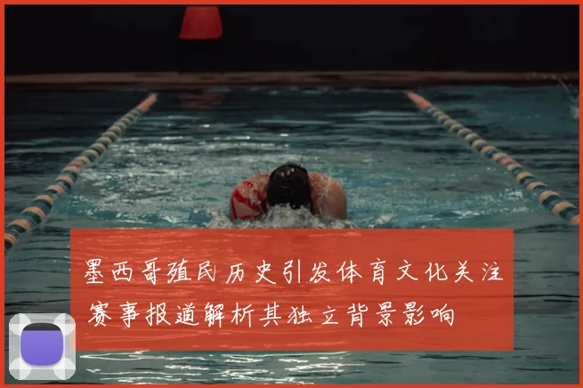 墨西哥殖民历史引发体育文化关注 赛事报道解析其独立背景影响