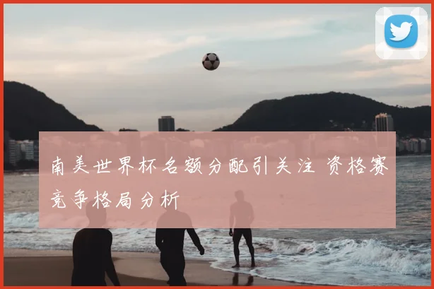 南美世界杯名额分配引关注 资格赛竞争格局分析