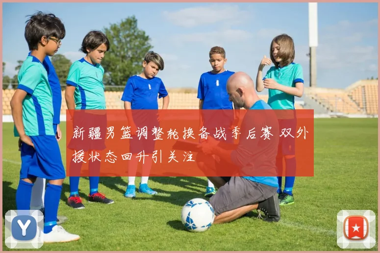 新疆男篮调整轮换备战季后赛 双外援状态回升引关注