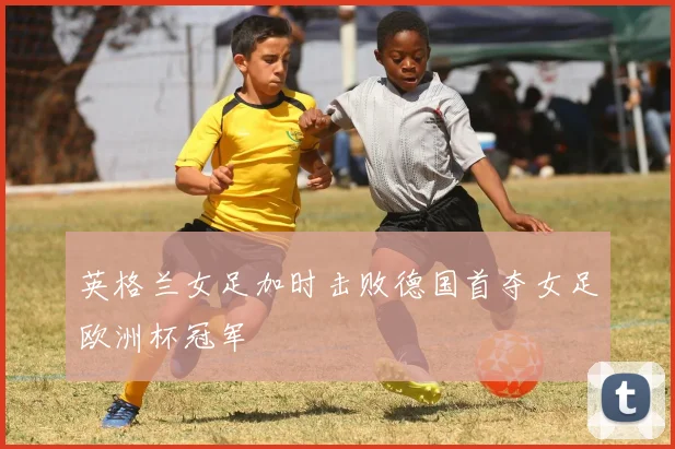 英格兰女足加时击败德国首夺女足欧洲杯冠军
