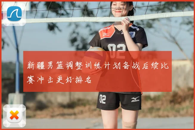 新疆男篮调整训练计划备战后续比赛冲击更好排名