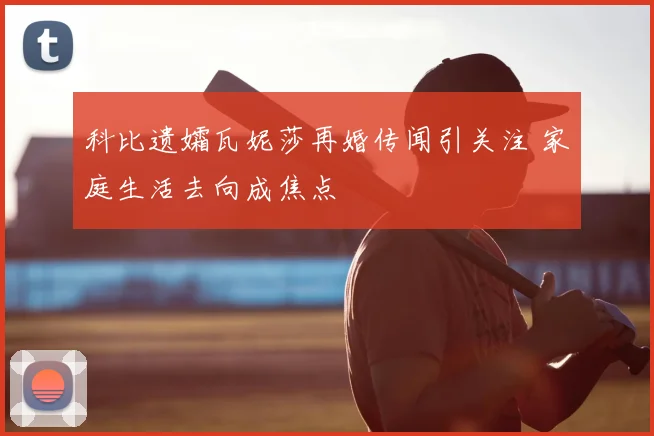 科比遗孀瓦妮莎再婚传闻引关注 家庭生活去向成焦点