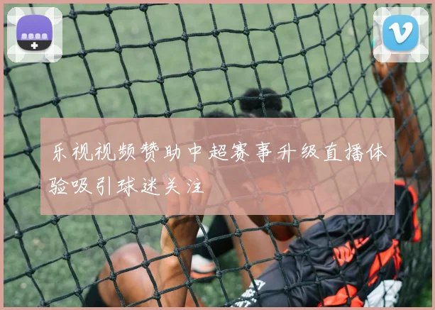 乐视视频赞助中超赛事升级直播体验吸引球迷关注