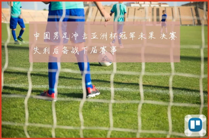 中国男足冲击亚洲杯冠军未果 决赛失利后备战下届赛事