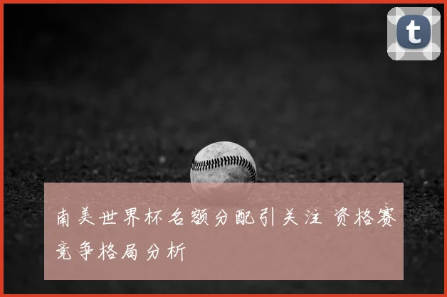 南美世界杯名额分配引关注 资格赛竞争格局分析